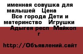 именная совушка для малышей › Цена ­ 600 - Все города Дети и материнство » Игрушки   . Адыгея респ.,Майкоп г.